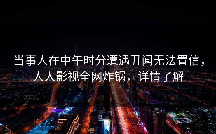 当事人在中午时分遭遇丑闻无法置信，人人影视全网炸锅，详情了解