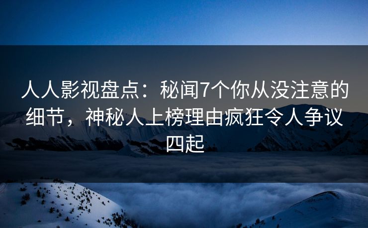 人人影视盘点：秘闻7个你从没注意的细节，神秘人上榜理由疯狂令人争议四起