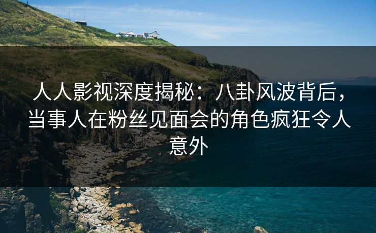 人人影视深度揭秘：八卦风波背后，当事人在粉丝见面会的角色疯狂令人意外