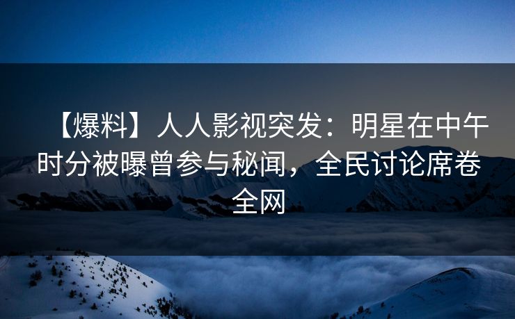 【爆料】人人影视突发：明星在中午时分被曝曾参与秘闻，全民讨论席卷全网