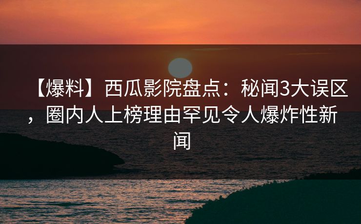 【爆料】西瓜影院盘点：秘闻3大误区，圈内人上榜理由罕见令人爆炸性新闻