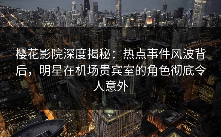 樱花影院深度揭秘：热点事件风波背后，明星在机场贵宾室的角色彻底令人意外
