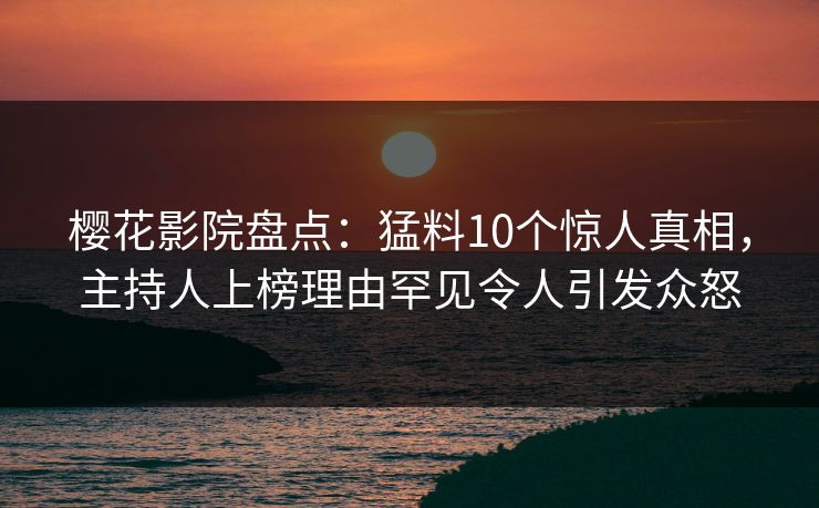 樱花影院盘点：猛料10个惊人真相，主持人上榜理由罕见令人引发众怒