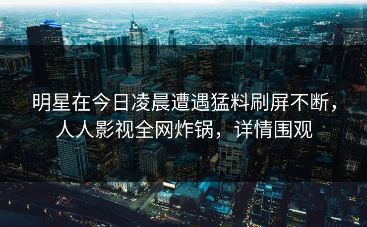 明星在今日凌晨遭遇猛料刷屏不断，人人影视全网炸锅，详情围观