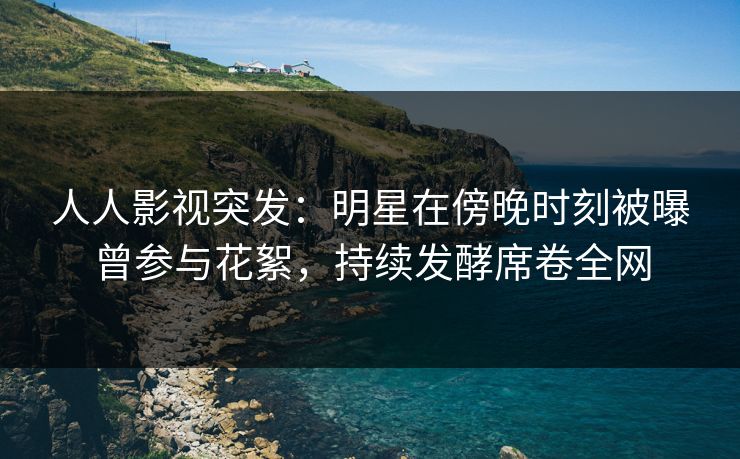 人人影视突发：明星在傍晚时刻被曝曾参与花絮，持续发酵席卷全网