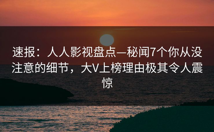 速报：人人影视盘点—秘闻7个你从没注意的细节，大V上榜理由极其令人震惊
