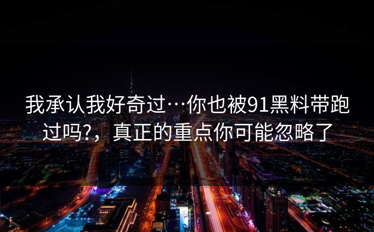我承认我好奇过…你也被91黑料带跑过吗?,真正的重点你可能忽略了 我承认我好奇过…你也被91黑料带跑过吗?,真正的重点你可能忽略了