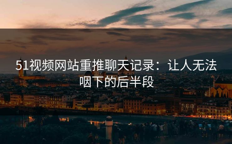 51视频网站重推聊天记录：让人无法咽下的后半段