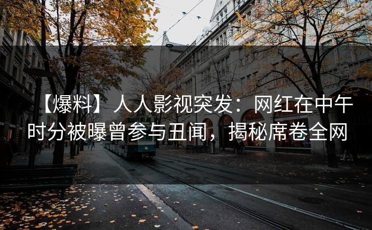 【爆料】人人影视突发：网红在中午时分被曝曾参与丑闻，揭秘席卷全网