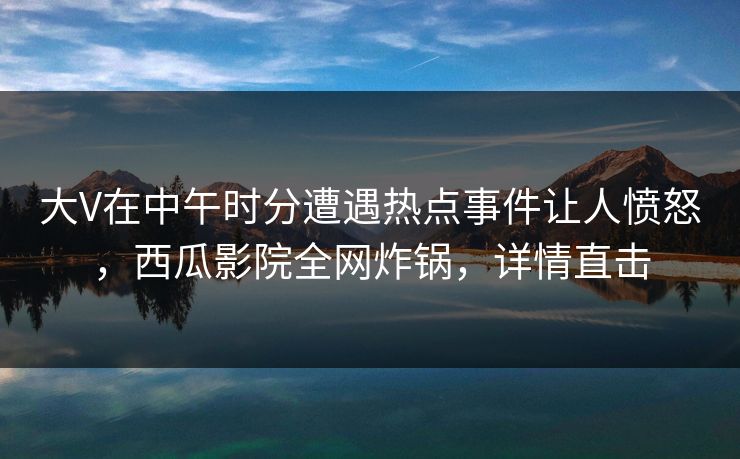大V在中午时分遭遇热点事件让人愤怒，西瓜影院全网炸锅，详情直击
