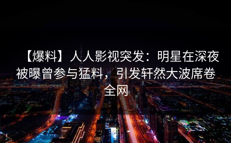 【爆料】人人影视突发：明星在深夜被曝曾参与猛料，引发轩然大波席卷全网