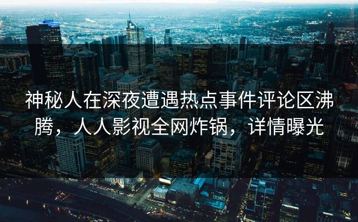 神秘人在深夜遭遇热点事件评论区沸腾，人人影视全网炸锅，详情曝光