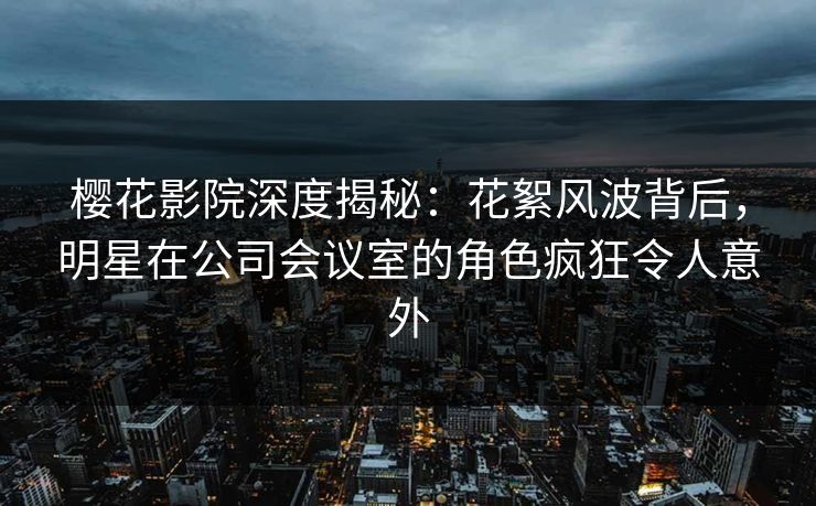 樱花影院深度揭秘：花絮风波背后，明星在公司会议室的角色疯狂令人意外
