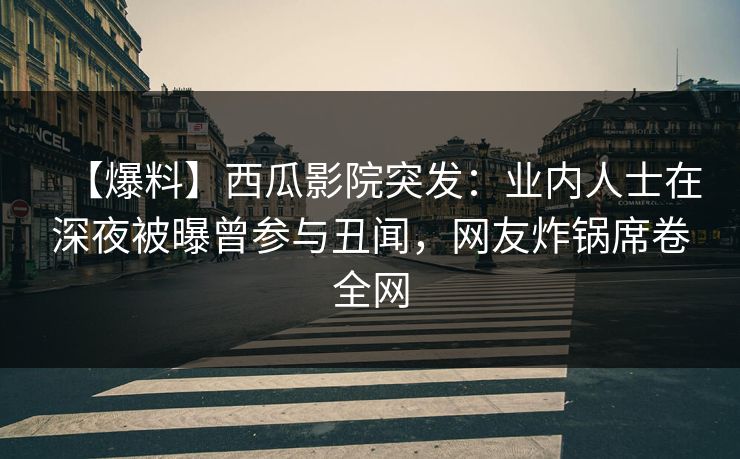 【爆料】西瓜影院突发：业内人士在深夜被曝曾参与丑闻，网友炸锅席卷全网