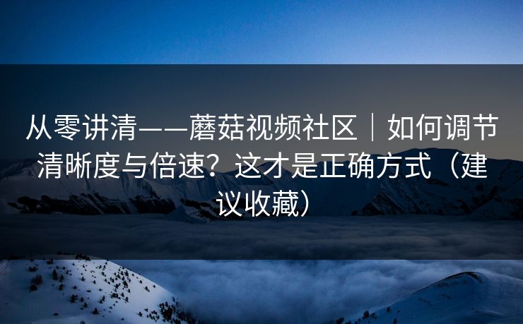 从零讲清——蘑菇视频社区|如何调节清晰度与倍速?这才是正确方式(建议收藏)