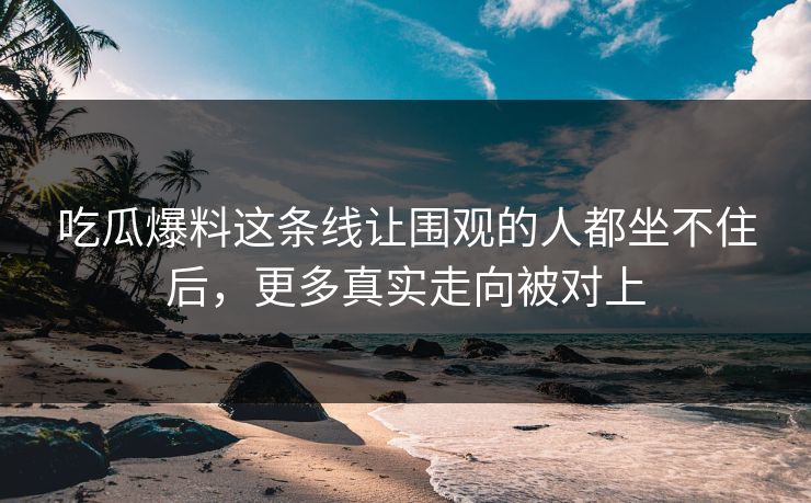 吃瓜爆料这条线让围观的人都坐不住后，更多真实走向被对上